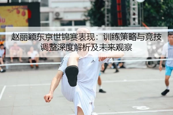 赵丽颖东京世锦赛表现：训练策略与竞技调整深度解析及未来观察