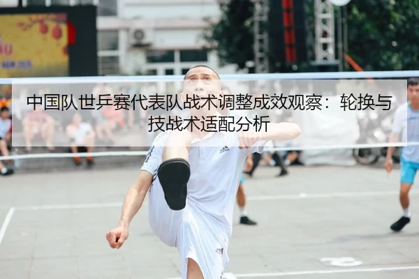 中国队世乒赛代表队战术调整成效观察：轮换与技战术适配分析