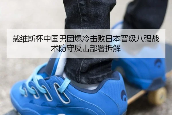 戴维斯杯中国男团爆冷击败日本晋级八强战术防守反击部署拆解